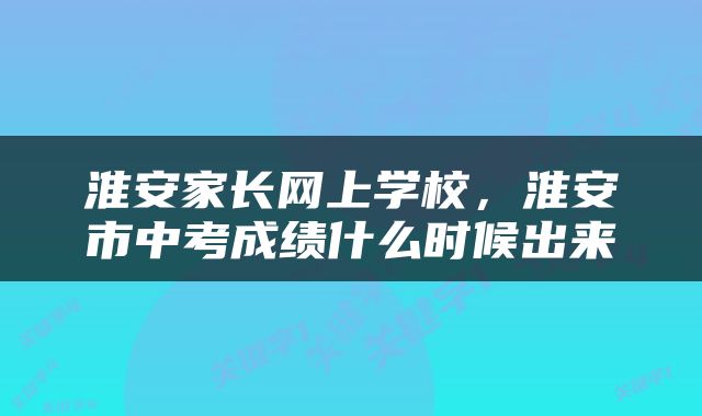 淮安家长网上学校，淮安市中考成绩什么时候出来