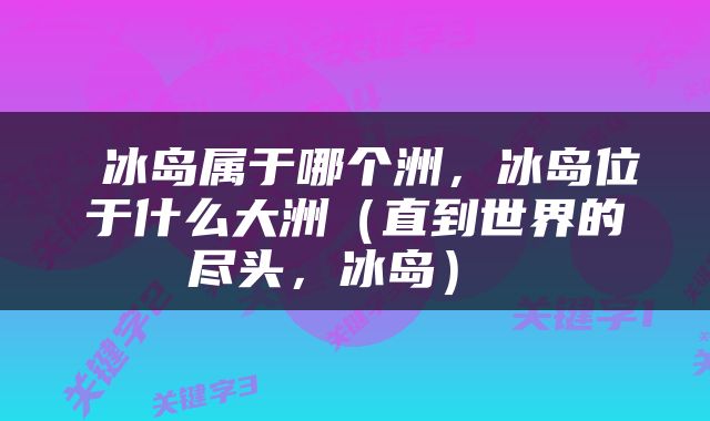  冰岛属于哪个洲，冰岛位于什么大洲（直到世界的尽头，冰岛） 