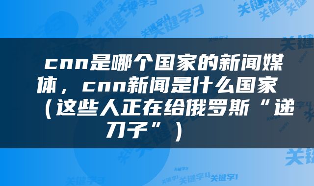  cnn是哪个国家的新闻媒体，cnn新闻是什么国家（这些人正在给俄罗斯“递刀子”） 