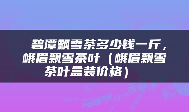  碧潭飘雪茶多少钱一斤，峨眉飘雪茶叶（峨眉飘雪茶叶盒装价格） 
