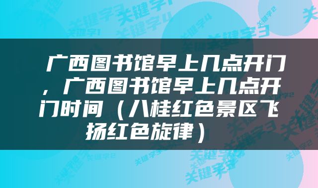  广西图书馆早上几点开门，广西图书馆早上几点开门时间（八桂红色景区飞扬红色旋律） 