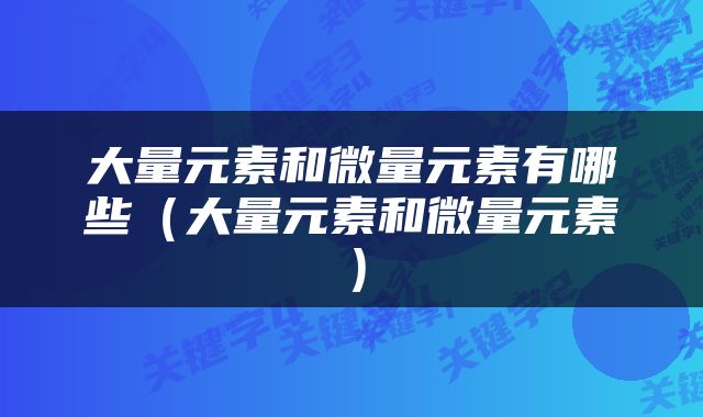 大量元素和微量元素有哪些（大量元素和微量元素）