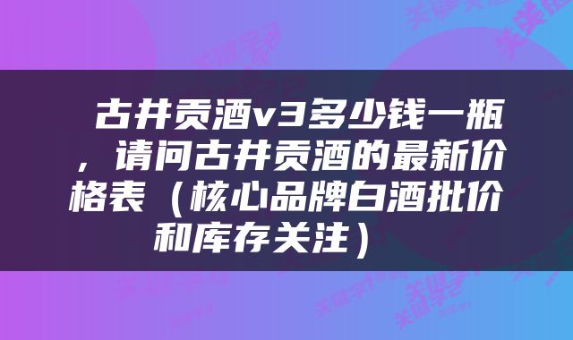  古井贡酒v3多少钱一瓶，请问古井贡酒的最新价格表（核心品牌白酒批价和库存关注） 