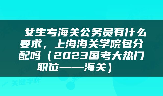  女生考海关公务员有什么要求，上海海关学院包分配吗（2023国考大热门职位——海关） 