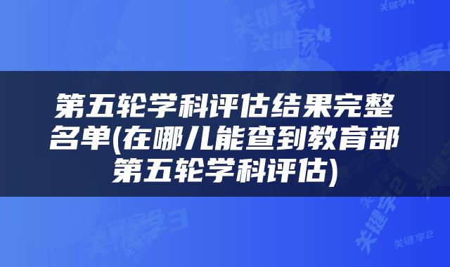 第五轮学科评估结果完整名单(在哪儿能查到教育部第五轮学科评估)