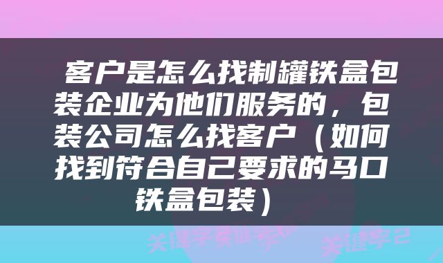  客户是怎么找制罐铁盒包装企业为他们服务的，包装公司怎么找客户（如何找到符合自己要求的马口铁盒包装） 