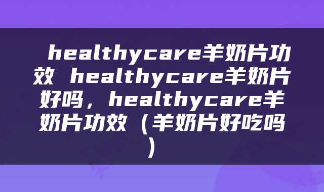  healthycare羊奶片功效 healthycare羊奶片好吗，healthycare羊奶片功效（羊奶片好吃吗） 