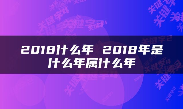 2018什么年 2018年是什么年属什么年