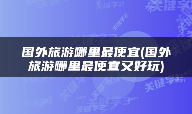 国外旅游哪里最便宜(国外旅游哪里最便宜又好玩)