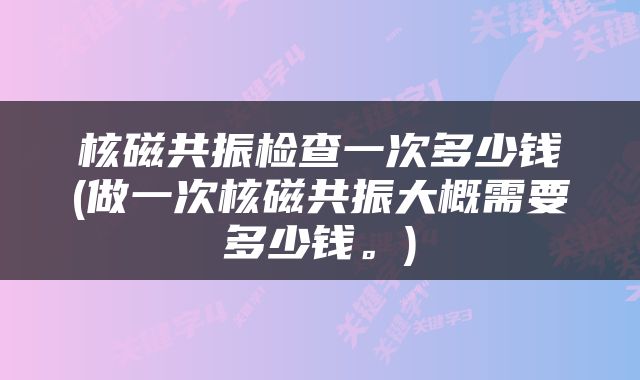 核磁共振检查一次多少钱(做一次核磁共振大概需要多少钱。)