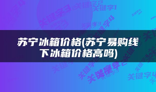 苏宁冰箱价格(苏宁易购线下冰箱价格高吗)