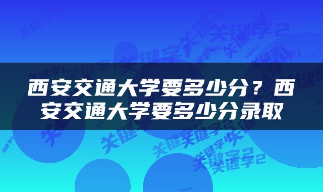 西安交通大学要多少分？西安交通大学要多少分录取
