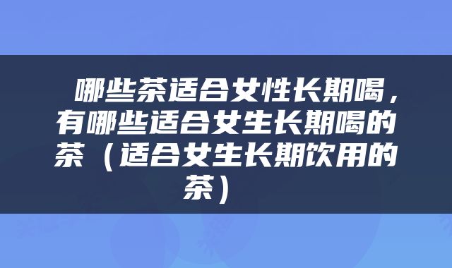  哪些茶适合女性长期喝，有哪些适合女生长期喝的茶（适合女生长期饮用的茶） 