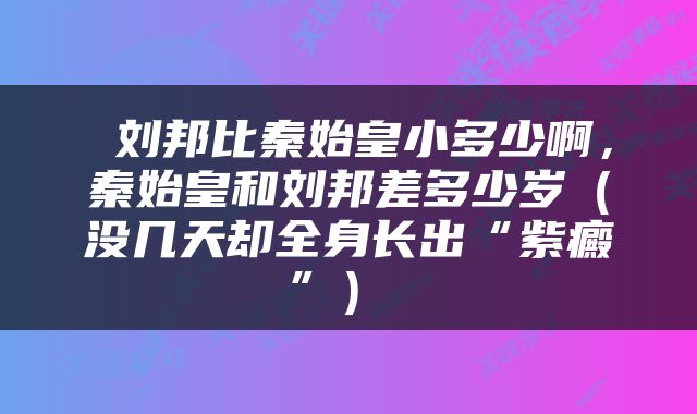  刘邦比秦始皇小多少啊，秦始皇和刘邦差多少岁（没几天却全身长出“紫癜”） 