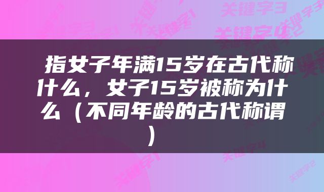  指女子年满15岁在古代称什么，女子15岁被称为什么（不同年龄的古代称谓） 