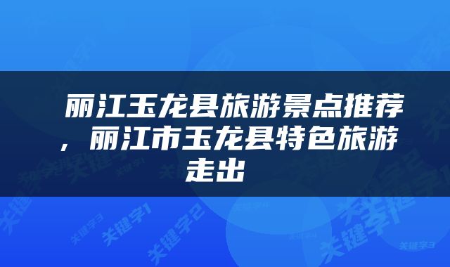  丽江玉龙县旅游景点推荐，丽江市玉龙县特色旅游走出 