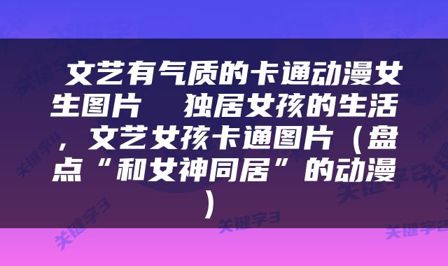  文艺有气质的卡通动漫女生图片  独居女孩的生活，文艺女孩卡通图片（盘点“和女神同居”的动漫） 