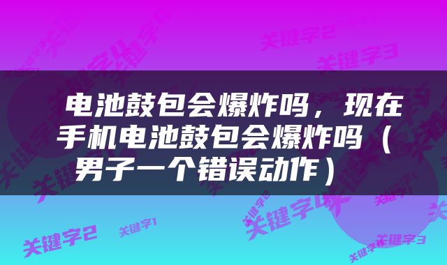  电池鼓包会爆炸吗，现在手机电池鼓包会爆炸吗（男子一个错误动作） 