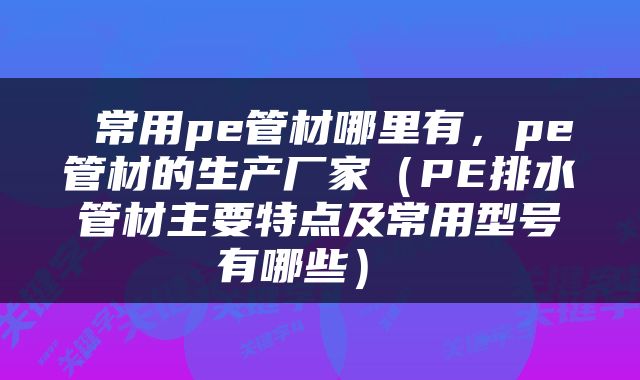  常用pe管材哪里有，pe管材的生产厂家（PE排水管材主要特点及常用型号有哪些） 