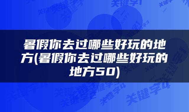 暑假你去过哪些好玩的地方(暑假你去过哪些好玩的地方50)