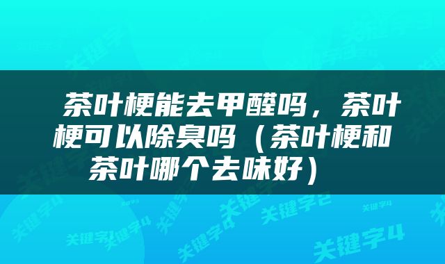 茶叶梗能去甲醛吗,茶叶梗可以除臭吗(茶叶梗和茶叶哪个去味好)