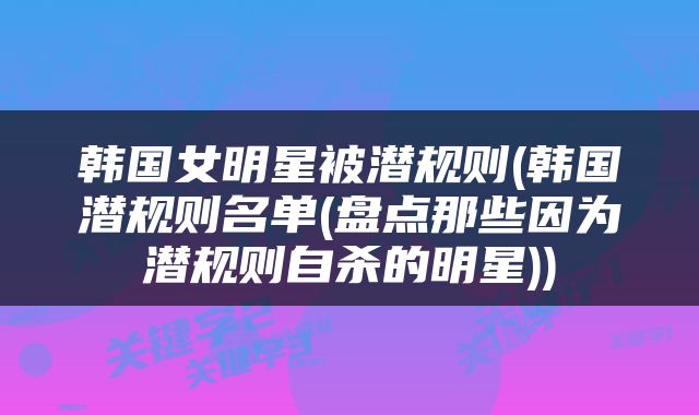 韩国女明星被潜规则(韩国潜规则名单(盘点那些因为潜规则自杀的明星))