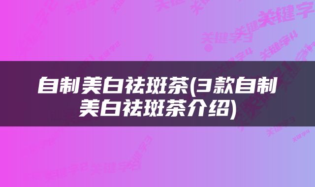 自制美白祛斑茶(3款自制美白祛斑茶介绍)