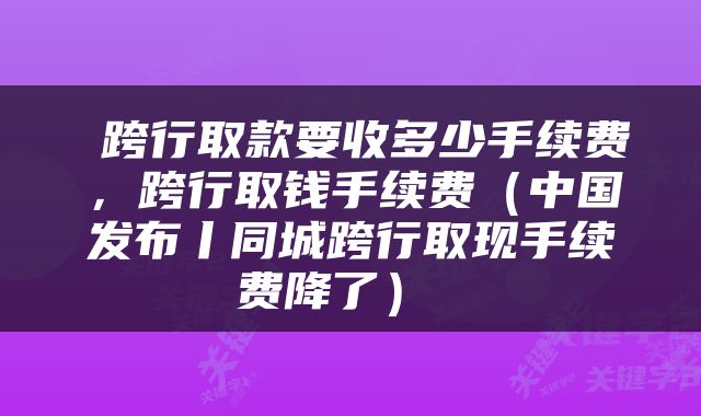  跨行取款要收多少手续费，跨行取钱手续费（中国发布丨同城跨行取现手续费降了） 