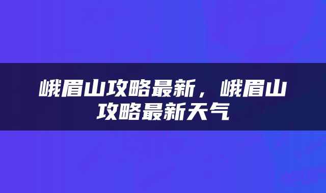 峨眉山攻略最新,峨眉山攻略最新天气