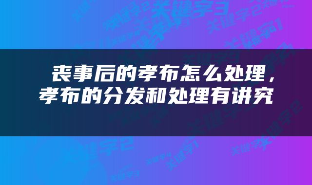  丧事后的孝布怎么处理，孝布的分发和处理有讲究 