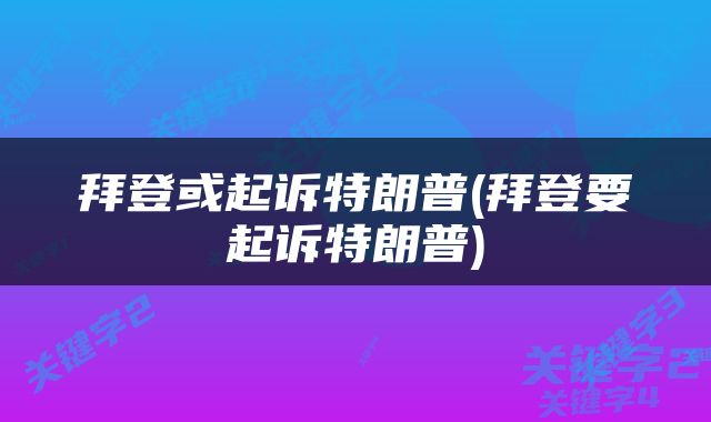 拜登或起诉特朗普(拜登要起诉特朗普)