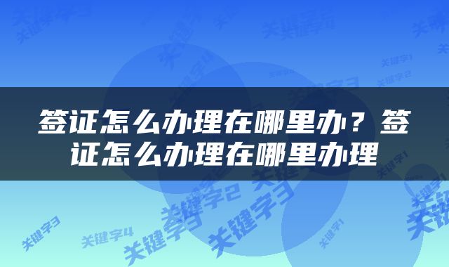 签证怎么办理在哪里办？签证怎么办理在哪里办理