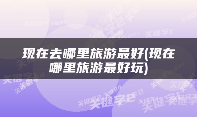 现在去哪里旅游最好(现在哪里旅游最好玩)