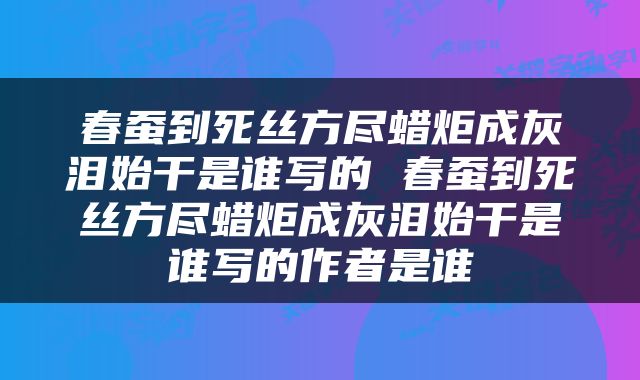 春蚕到死丝方尽蜡炬成灰泪始干是谁写的 春蚕到死丝方尽蜡炬成灰泪始干是谁写的作者是谁