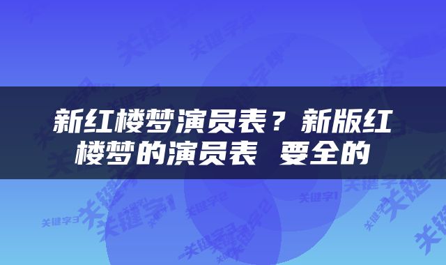 新红楼梦演员表？新版红楼梦的演员表 要全的