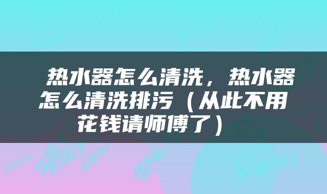  热水器怎么清洗，热水器怎么清洗排污（从此不用花钱请师傅了） 