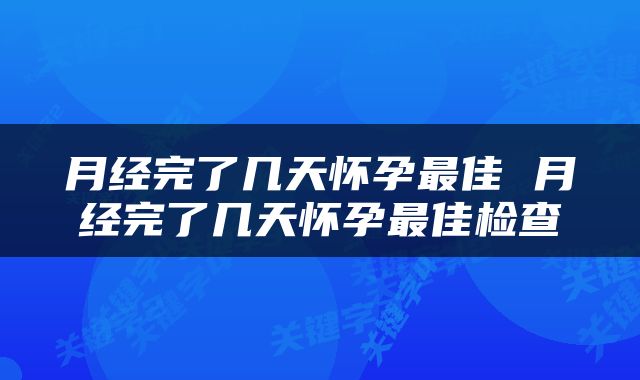 月经完了几天怀孕最佳 月经完了几天怀孕最佳检查