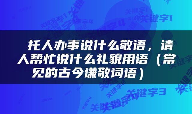  托人办事说什么敬语，请人帮忙说什么礼貌用语（常见的古今谦敬词语） 