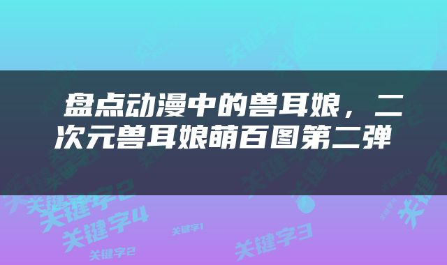  盘点动漫中的兽耳娘，二次元兽耳娘萌百图第二弹 