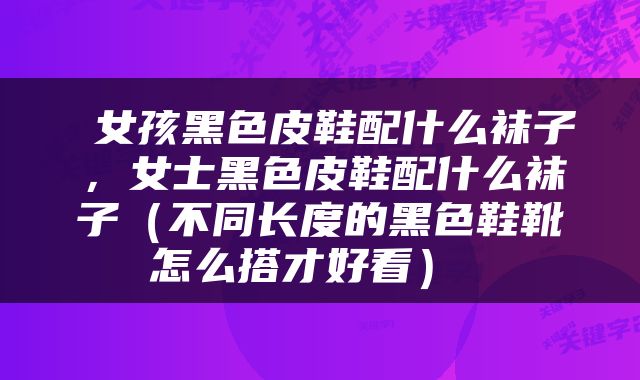 女孩黑色皮鞋配什么袜子,女士黑色皮鞋配什么袜子(不同长度的黑色鞋靴怎么搭才好看)