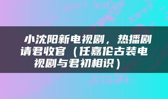  小沈阳新电视剧，热播剧请君收官（任嘉伦古装电视剧与君初相识） 