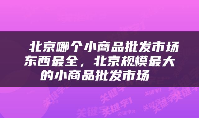  北京哪个小商品批发市场东西最全，北京规模最大的小商品批发市场 