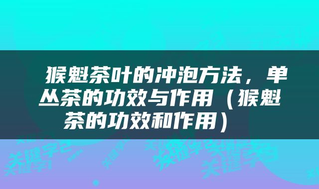  猴魁茶叶的冲泡方法，单丛茶的功效与作用（猴魁茶的功效和作用） 