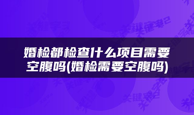 婚检都检查什么项目需要空腹吗(婚检需要空腹吗)