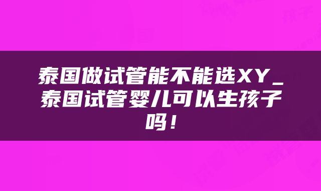泰国做试管能不能选XY_泰国试管婴儿可以生孩子吗！
