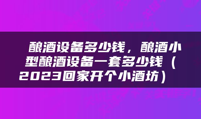 酿酒设备多少钱，酿酒小型酿酒设备一套多少钱（2023回家开个小酒坊） 
