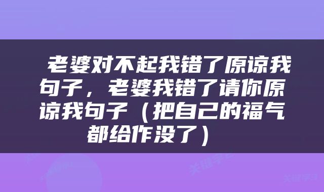  老婆对不起我错了原谅我句子，老婆我错了请你原谅我句子（把自己的福气都给作没了） 