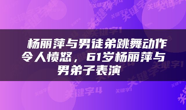  杨丽萍与男徒弟跳舞动作令人愤怒，61岁杨丽萍与男弟子表演 