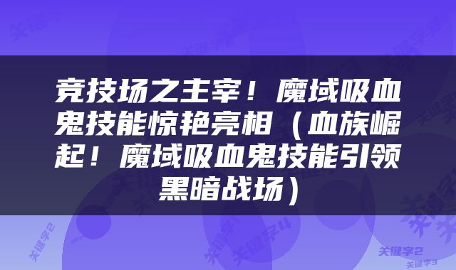 竞技场之主宰！魔域吸血鬼技能惊艳亮相（血族崛起！魔域吸血鬼技能引领黑暗战场）
