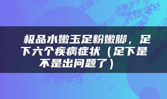  极品水嫩玉足粉嫩脚，足下六个疾病症状（足下是不是出问题了） 